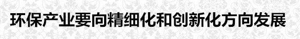 環(huán)保產(chǎn)業(yè)要向精細化和創(chuàng)新化方向發(fā)展